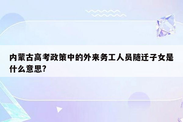 内蒙古高考政策中的外来务工人员随迁子女是什么意思?