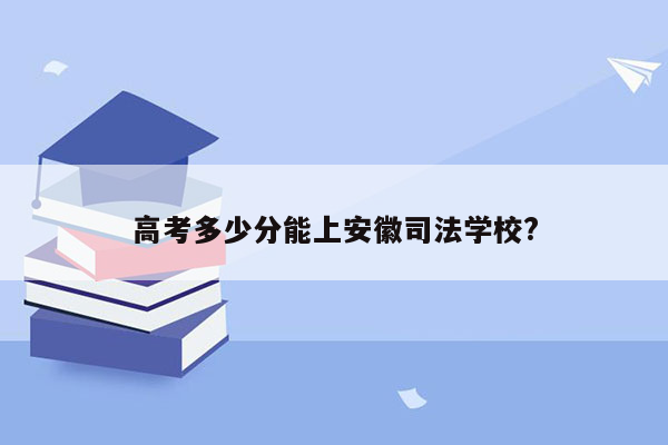 高考多少分能上安徽司法学校?