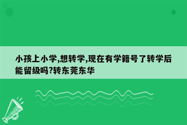 小孩上小学,想转学,现在有学籍号了转学后能留级吗?转东莞东华