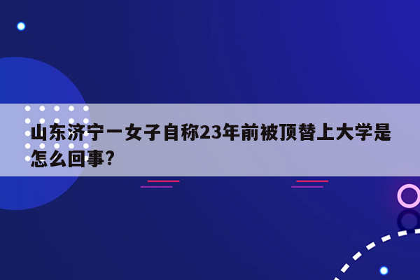 山东济宁一女子自称23年前被顶替上大学是怎么回事?