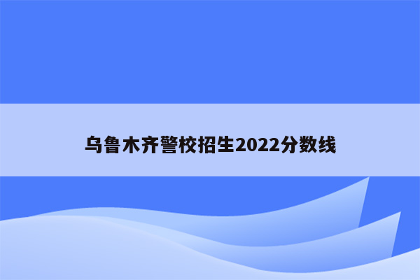 乌鲁木齐警校招生2022分数线