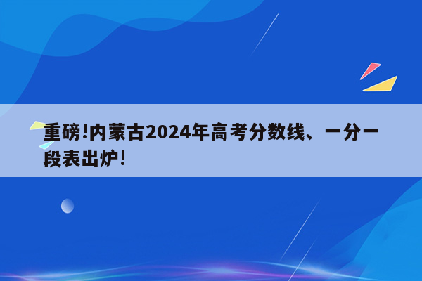 重磅!内蒙古2024年高考分数线、一分一段表出炉!