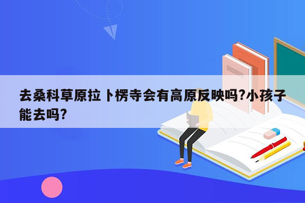 去桑科草原拉卜楞寺会有高原反映吗?小孩子能去吗?