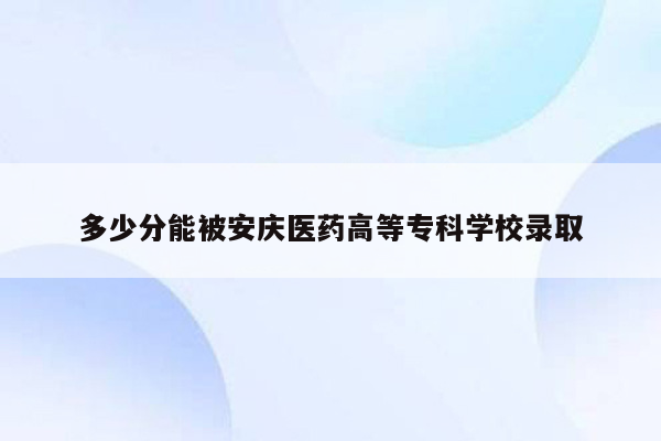 多少分能被安庆医药高等专科学校录取