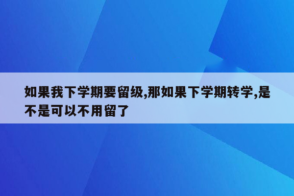 如果我下学期要留级,那如果下学期转学,是不是可以不用留了