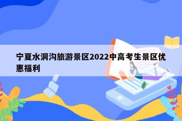 宁夏水洞沟旅游景区2022中高考生景区优惠福利