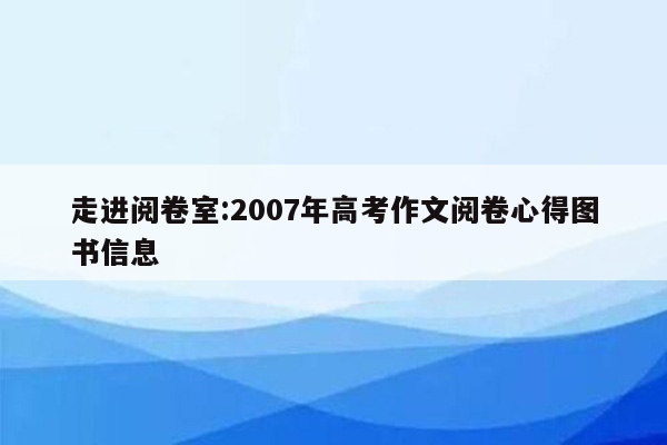 走进阅卷室:2007年高考作文阅卷心得图书信息
