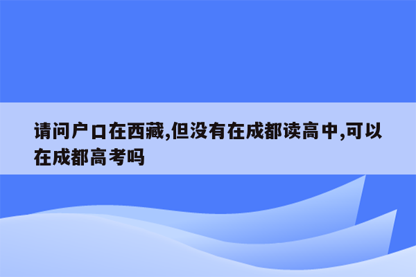 请问户口在西藏,但没有在成都读高中,可以在成都高考吗