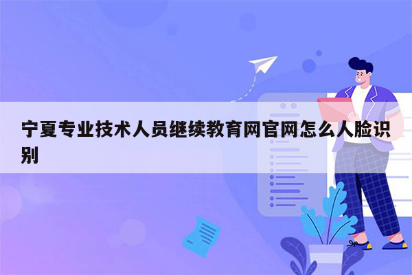 宁夏专业技术人员继续教育网官网怎么人脸识别