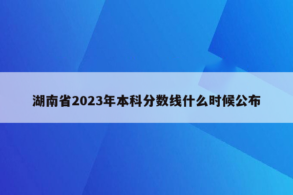湖南省2023年本科分数线什么时候公布