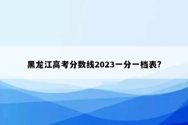 黑龙江高考分数线2023一分一档表?