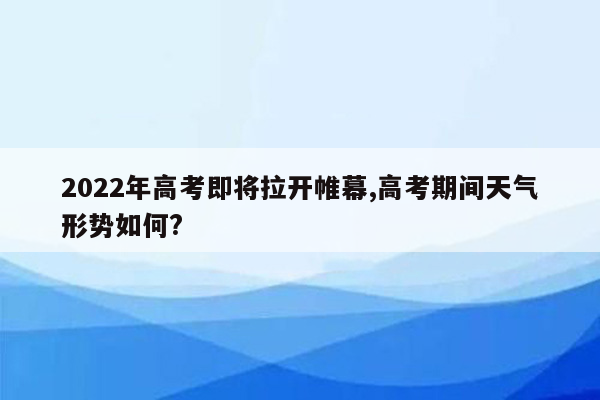 2022年高考即将拉开帷幕,高考期间天气形势如何?