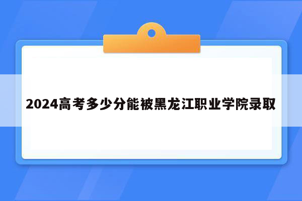 2024高考多少分能被黑龙江职业学院录取