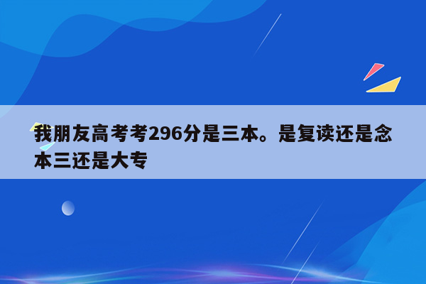 我朋友高考考296分是三本。是复读还是念本三还是大专