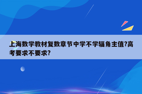 上海数学教材复数章节中学不学辐角主值?高考要求不要求?