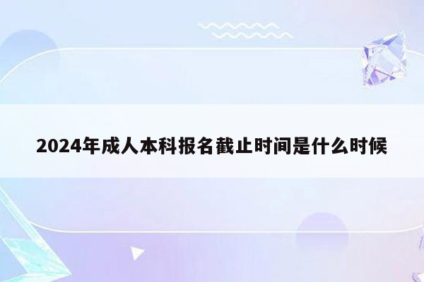 2024年成人本科报名截止时间是什么时候