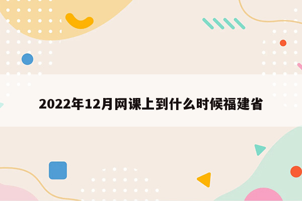 2022年12月网课上到什么时候福建省