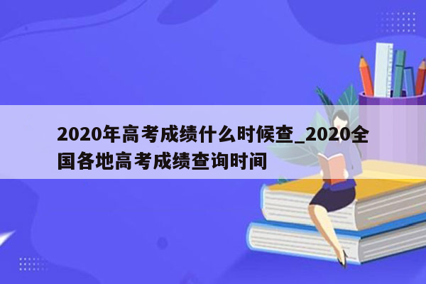 2020年高考成绩什么时候查_2020全国各地高考成绩查询时间