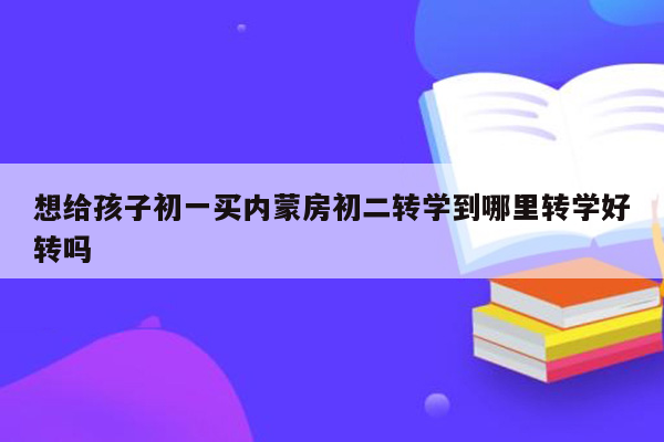 想给孩子初一买内蒙房初二转学到哪里转学好转吗