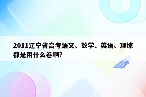 2011辽宁省高考语文、数学、英语、理综都是用什么卷啊?