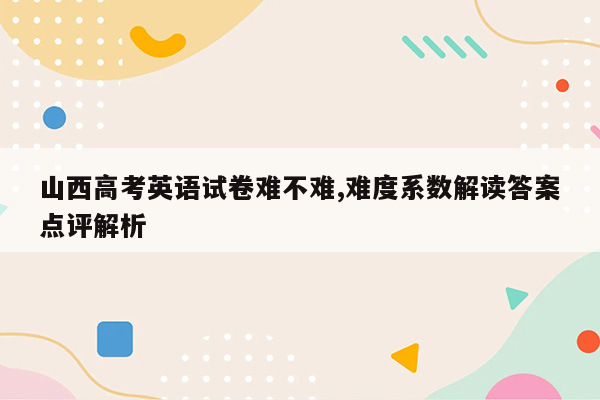 山西高考英语试卷难不难,难度系数解读答案点评解析