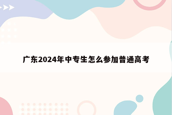 广东2024年中专生怎么参加普通高考