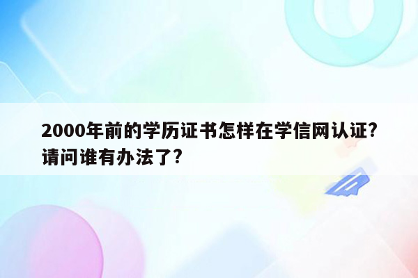 2000年前的学历证书怎样在学信网认证?请问谁有办法了?