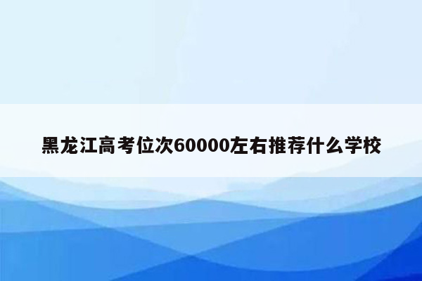 黑龙江高考位次60000左右推荐什么学校