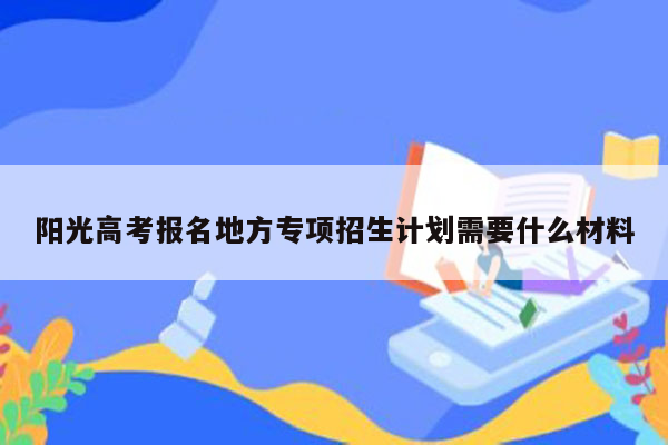 阳光高考报名地方专项招生计划需要什么材料