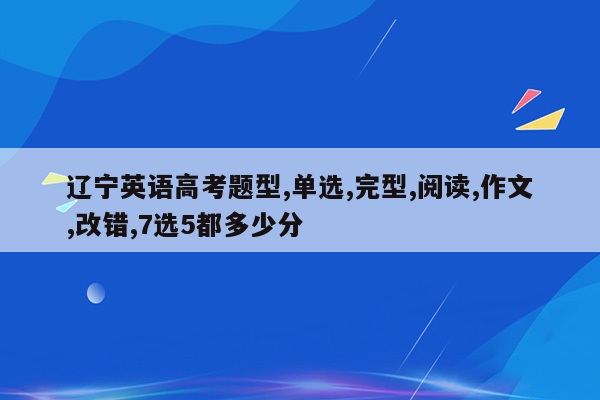 辽宁英语高考题型,单选,完型,阅读,作文,改错,7选5都多少分