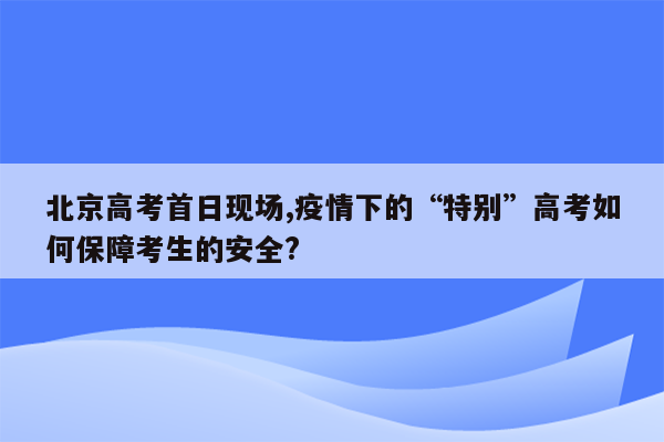 北京高考首日现场,疫情下的“特别”高考如何保障考生的安全?