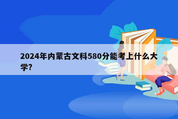2024年内蒙古文科580分能考上什么大学?
