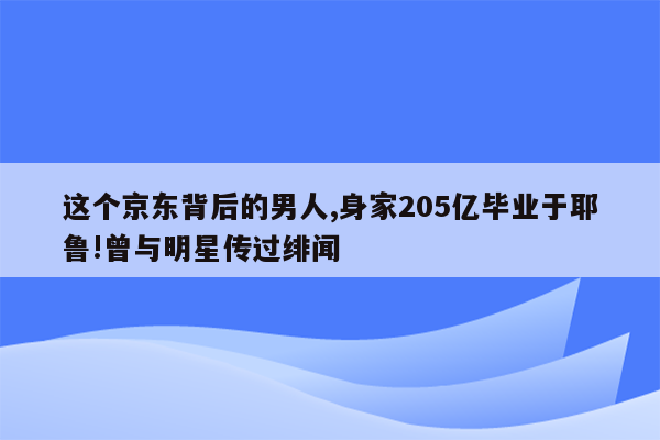 这个京东背后的男人,身家205亿毕业于耶鲁!曾与明星传过绯闻