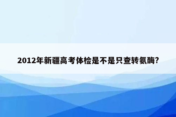 2012年新疆高考体检是不是只查转氨酶?