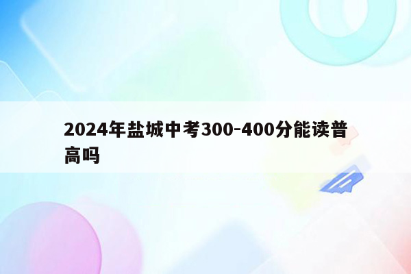 2024年盐城中考300-400分能读普高吗