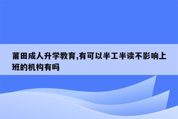 莆田成人升学教育,有可以半工半读不影响上班的机构有吗