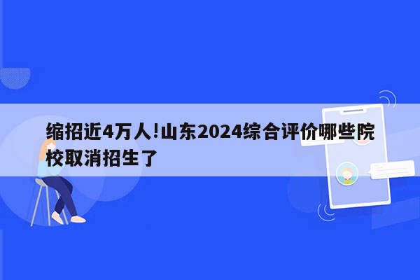 缩招近4万人!山东2024综合评价哪些院校取消招生了