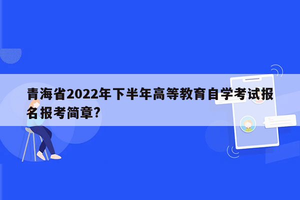 青海省2022年下半年高等教育自学考试报名报考简章?