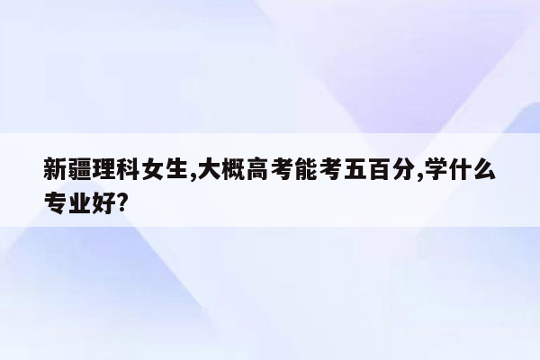 新疆理科女生,大概高考能考五百分,学什么专业好?