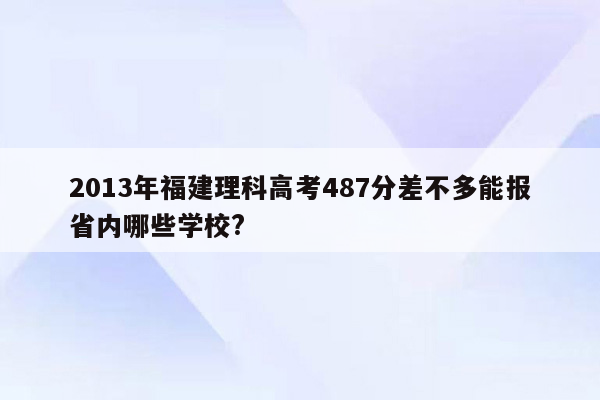 2013年福建理科高考487分差不多能报省内哪些学校?