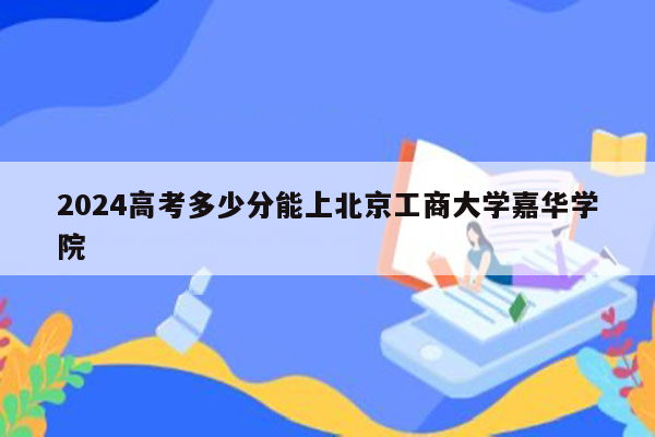 2024高考多少分能上北京工商大学嘉华学院