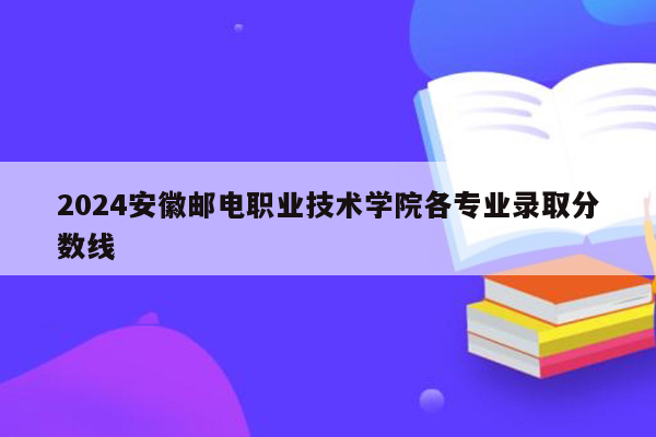 2024安徽邮电职业技术学院各专业录取分数线