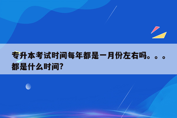 专升本考试时间每年都是一月份左右吗。。。都是什么时间?