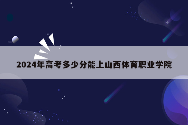 2024年高考多少分能上山西体育职业学院