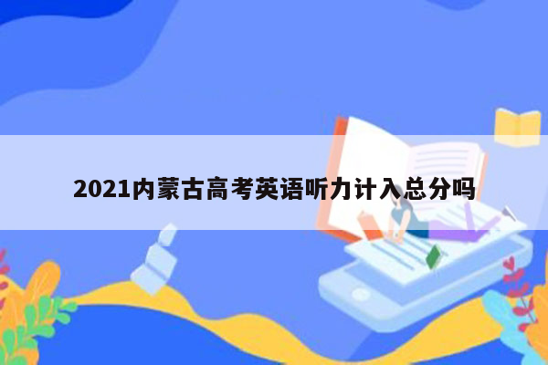2021内蒙古高考英语听力计入总分吗