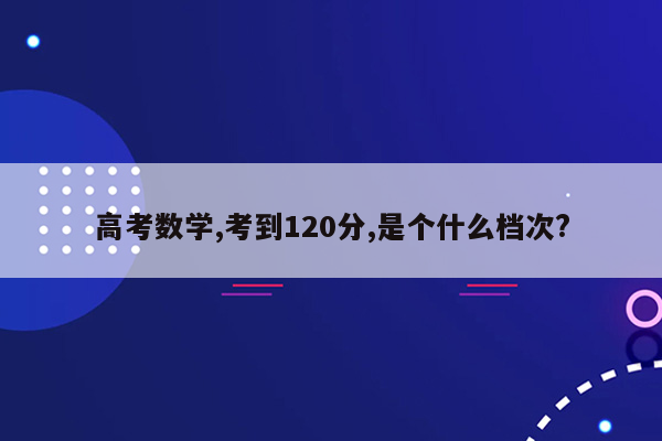 高考数学,考到120分,是个什么档次?