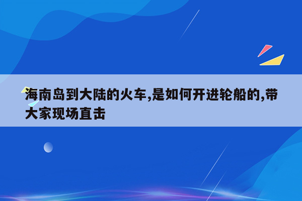 海南岛到大陆的火车,是如何开进轮船的,带大家现场直击