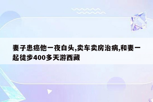 妻子患癌他一夜白头,卖车卖房治病,和妻一起徒步400多天游西藏