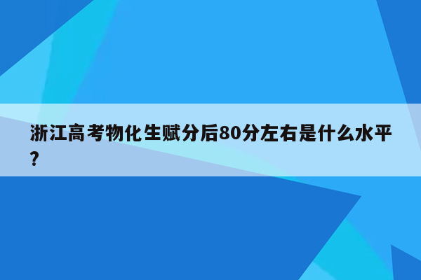 浙江高考物化生赋分后80分左右是什么水平?