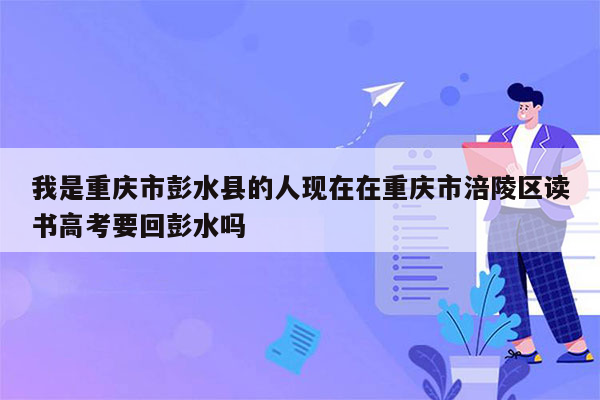 我是重庆市彭水县的人现在在重庆市涪陵区读书高考要回彭水吗